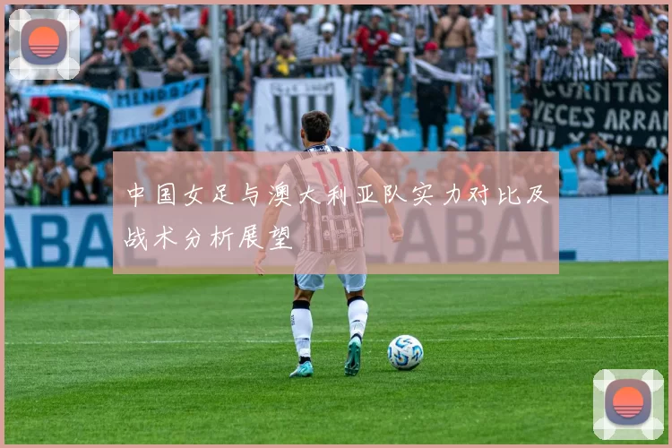中国女足与澳大利亚队实力对比及战术分析展望