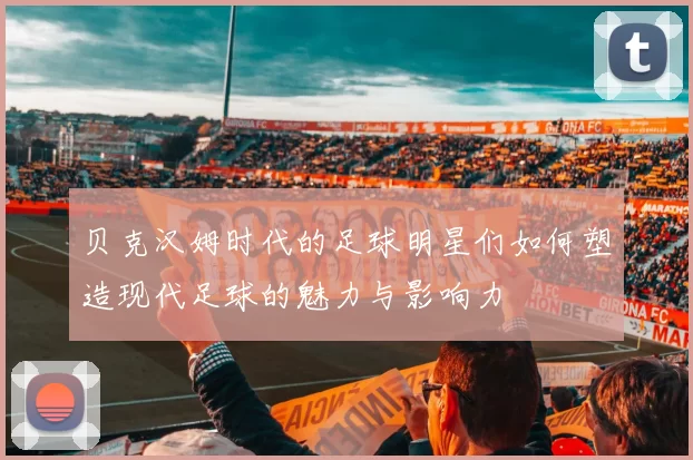 贝克汉姆时代的足球明星们如何塑造现代足球的魅力与影响力