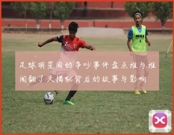 足球明星间的争吵事件盘点谁与谁闹翻了天揭秘背后的故事与影响