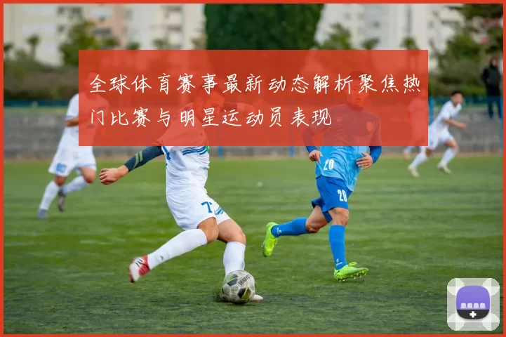 全球体育赛事最新动态解析聚焦热门比赛与明星运动员表现