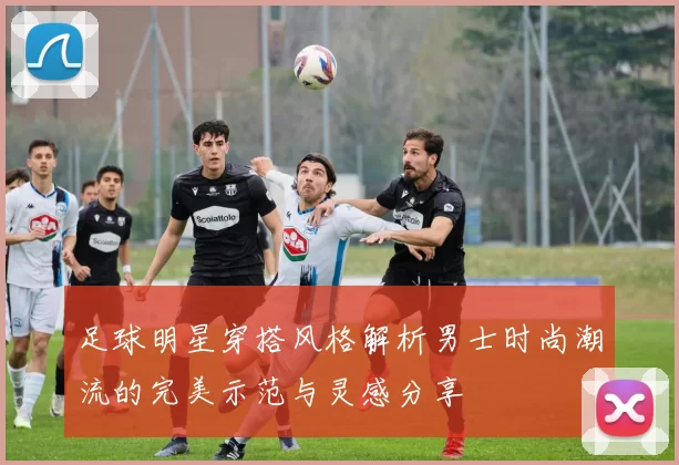 足球明星穿搭风格解析男士时尚潮流的完美示范与灵感分享