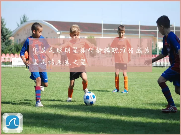 印度足球明星排行榜揭晓谁将成为国足的未来之星
