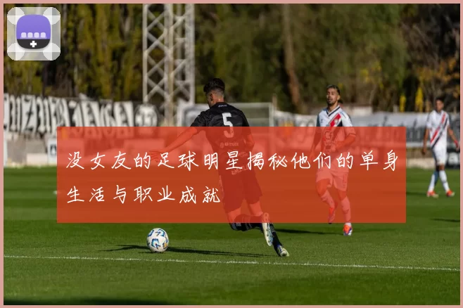 没女友的足球明星揭秘他们的单身生活与职业成就