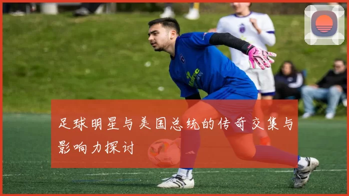 足球明星与美国总统的传奇交集与影响力探讨