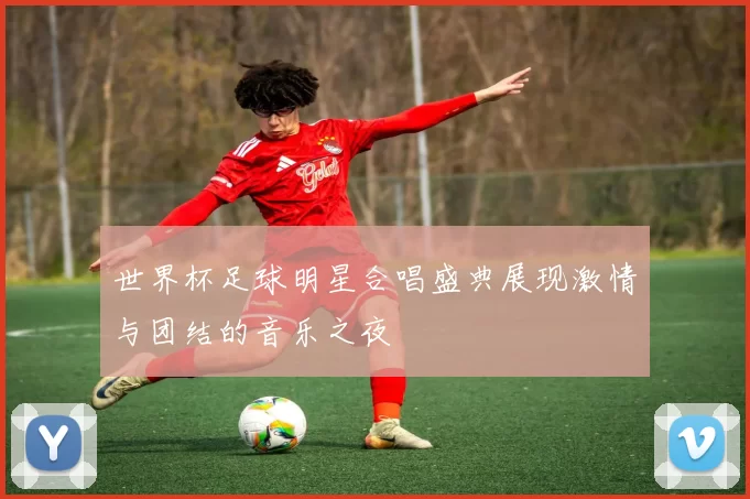 世界杯足球明星合唱盛典展现激情与团结的音乐之夜
