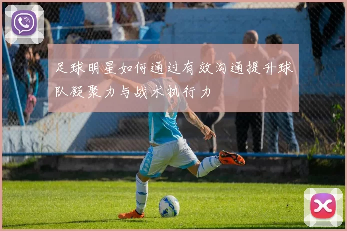 足球明星如何通过有效沟通提升球队凝聚力与战术执行力