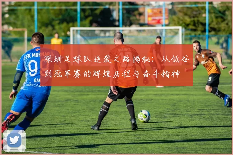 深圳足球队逆袭之路揭秘：从低谷到冠军赛的辉煌历程与奋斗精神