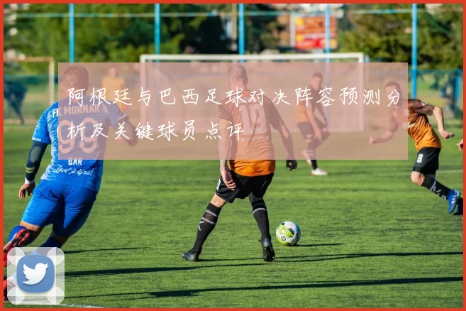 阿根廷与巴西足球对决阵容预测分析及关键球员点评