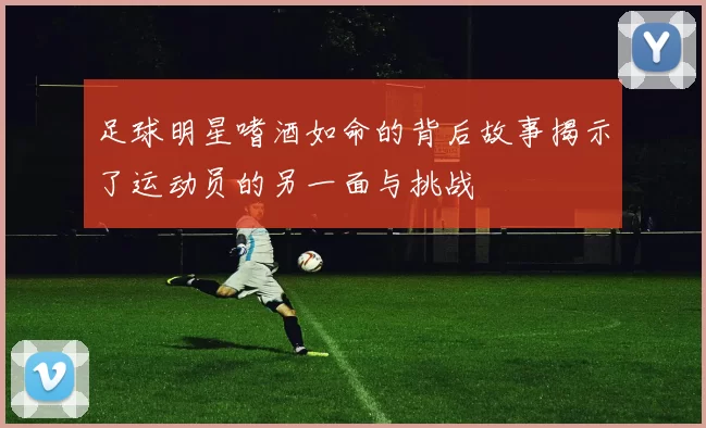足球明星嗜酒如命的背后故事揭示了运动员的另一面与挑战