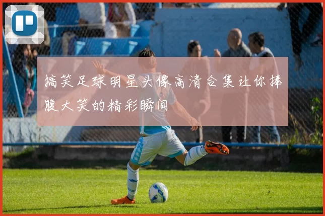 搞笑足球明星头像高清合集让你捧腹大笑的精彩瞬间