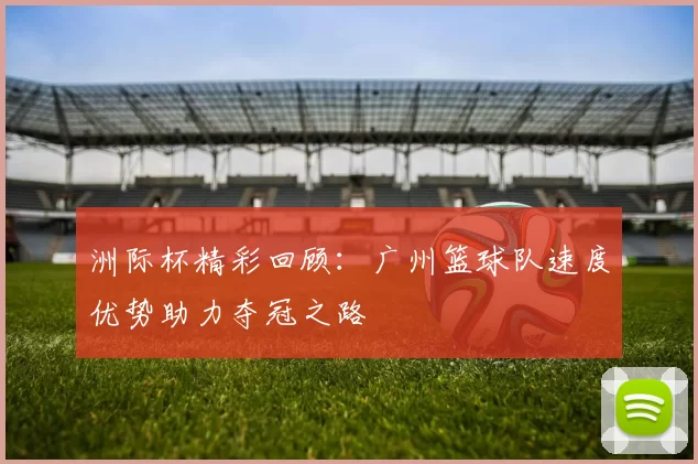洲际杯精彩回顾：广州篮球队速度优势助力夺冠之路