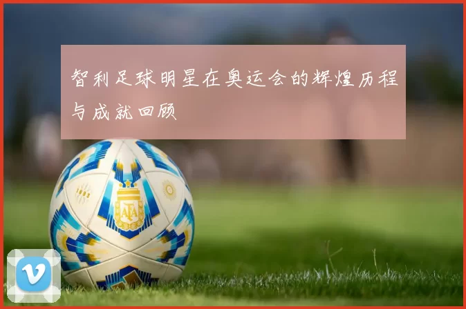 智利足球明星在奥运会的辉煌历程与成就回顾