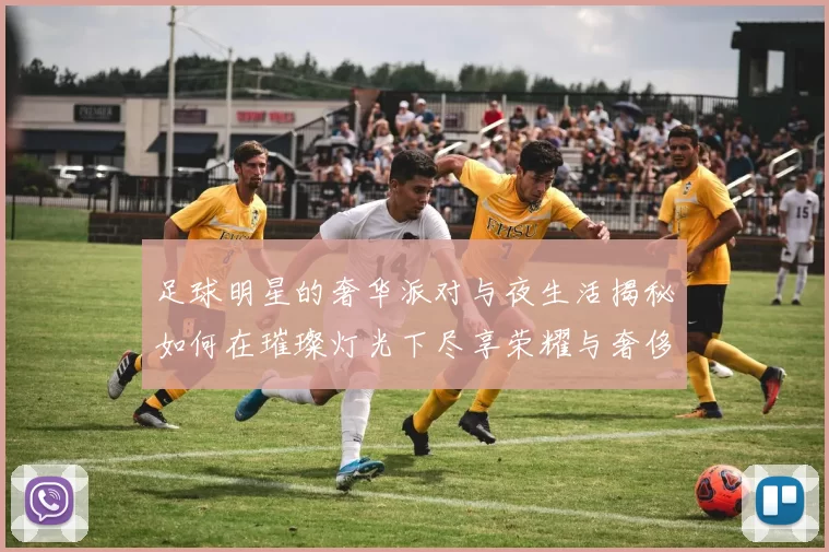 足球明星的奢华派对与夜生活揭秘如何在璀璨灯光下尽享荣耀与奢侈