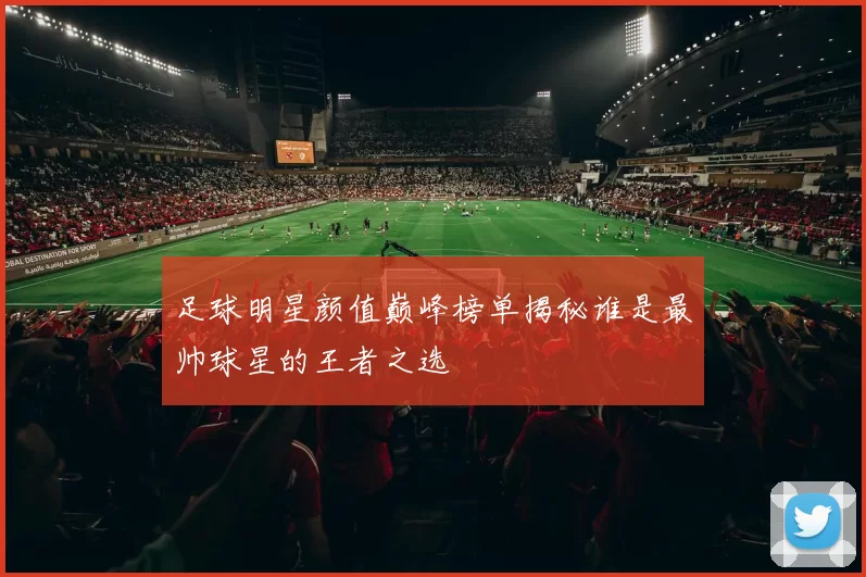 足球明星颜值巅峰榜单揭秘谁是最帅球星的王者之选