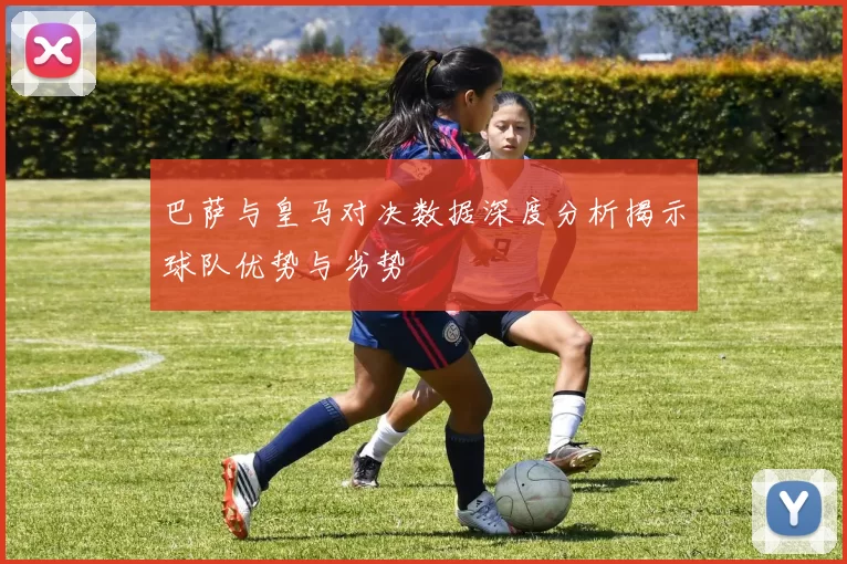 巴萨与皇马对决数据深度分析揭示球队优势与劣势