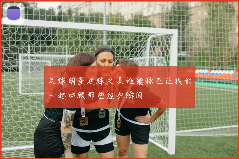 足球明星进球之美谁能称王让我们一起回顾那些经典瞬间