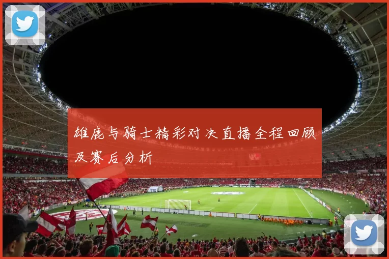 雄鹿与骑士精彩对决直播全程回顾及赛后分析