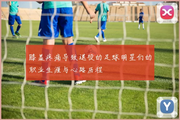 膝盖疼痛导致退役的足球明星们的职业生涯与心路历程