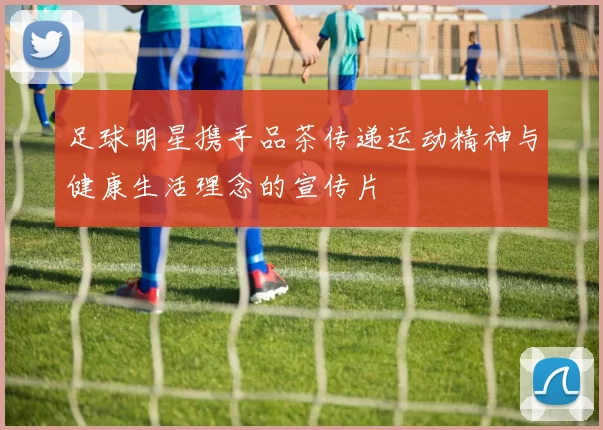 足球明星携手品茶传递运动精神与健康生活理念的宣传片