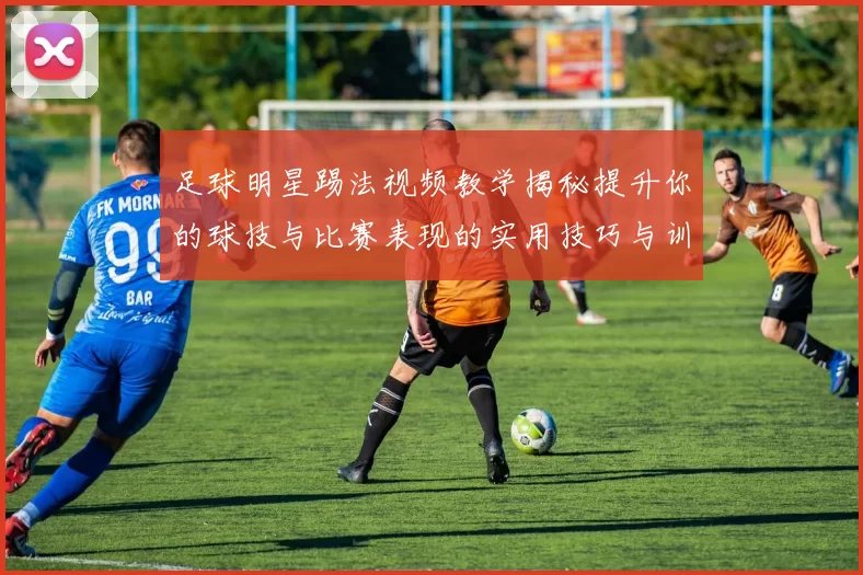 足球明星踢法视频教学揭秘提升你的球技与比赛表现的实用技巧与训练方法