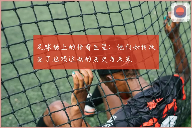 足球场上的传奇巨星：他们如何改变了这项运动的历史与未来