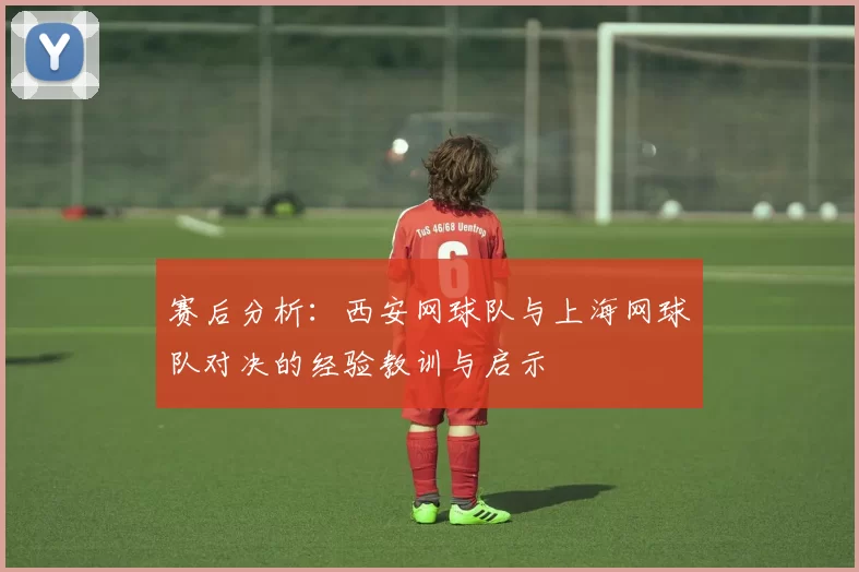 赛后分析：西安网球队与上海网球队对决的经验教训与启示