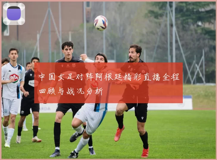 中国女足对阵阿根廷精彩直播全程回顾与战况分析
