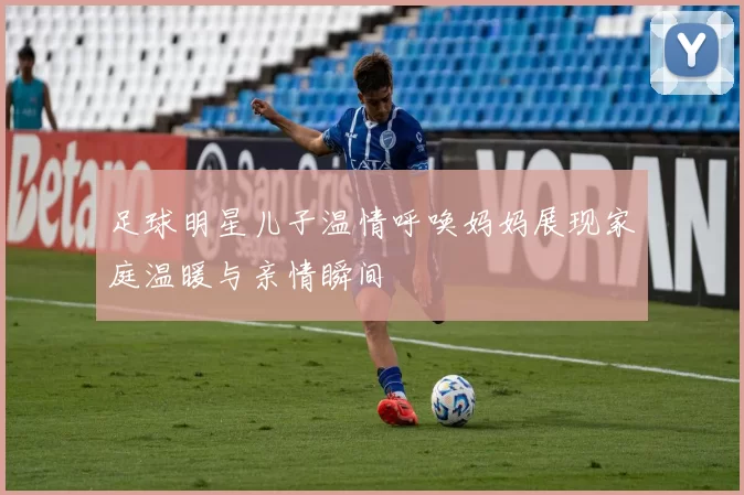 足球明星儿子温情呼唤妈妈展现家庭温暖与亲情瞬间