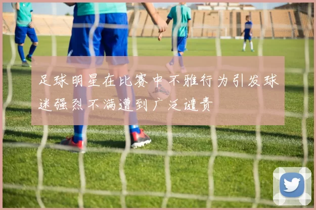 足球明星在比赛中不雅行为引发球迷强烈不满遭到广泛谴责