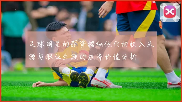 足球明星的薪资揭秘他们的收入来源与职业生涯的经济价值分析