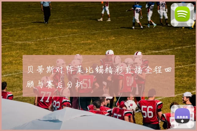 贝蒂斯对阵莱比锡精彩直播全程回顾与赛后分析