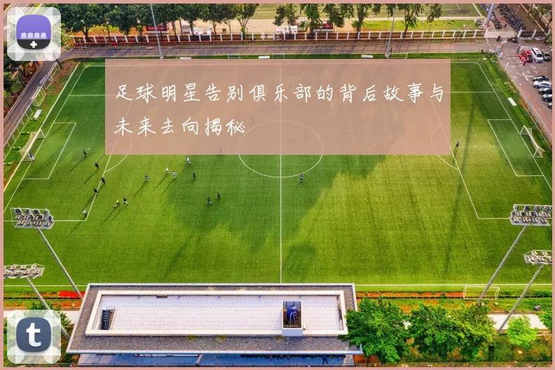 足球明星告别俱乐部的背后故事与未来去向揭秘