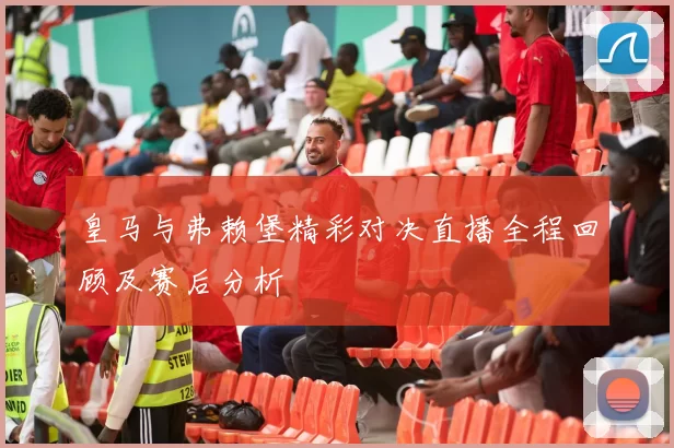 皇马与弗赖堡精彩对决直播全程回顾及赛后分析