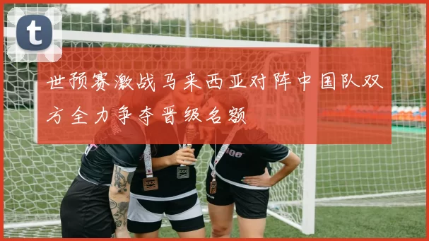 世预赛激战马来西亚对阵中国队双方全力争夺晋级名额