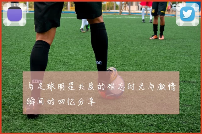 与足球明星共度的难忘时光与激情瞬间的回忆分享