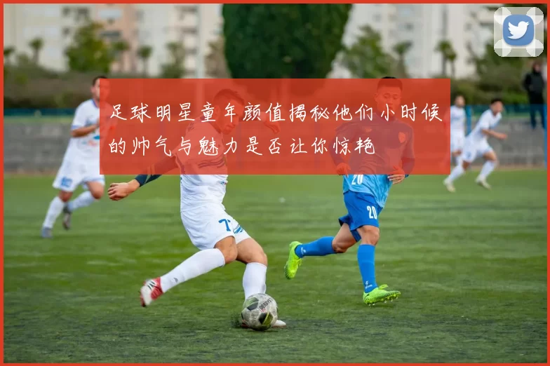足球明星童年颜值揭秘他们小时候的帅气与魅力是否让你惊艳