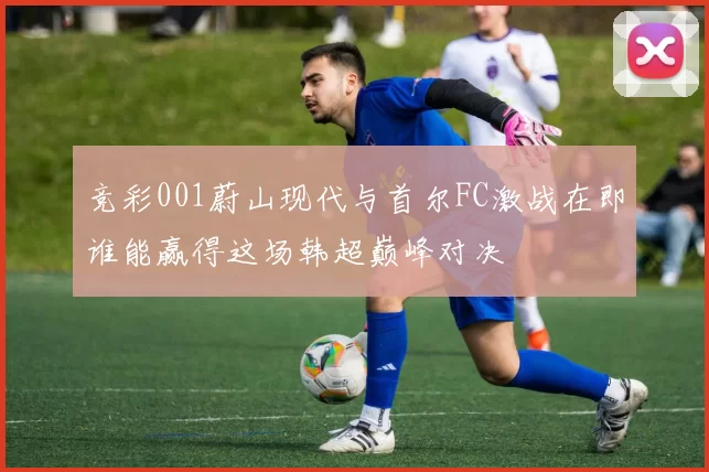 竞彩001蔚山现代与首尔FC激战在即谁能赢得这场韩超巅峰对决