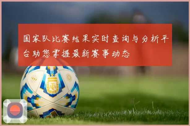 国家队比赛结果实时查询与分析平台助您掌握最新赛事动态