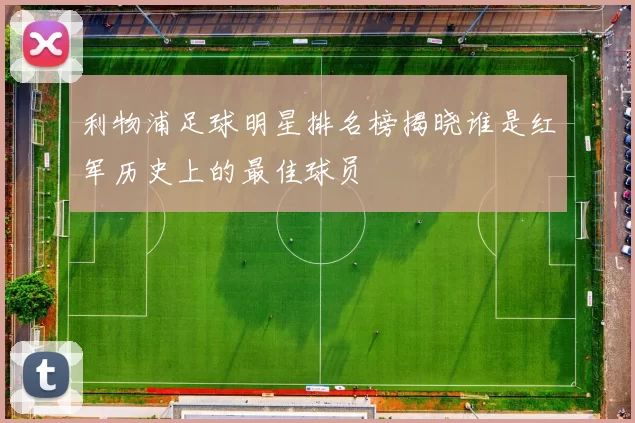 利物浦足球明星排名榜揭晓谁是红军历史上的最佳球员