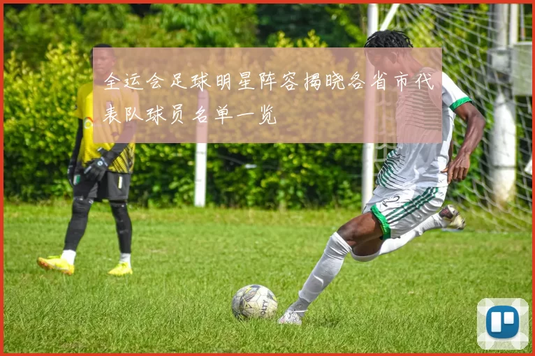 全运会足球明星阵容揭晓各省市代表队球员名单一览