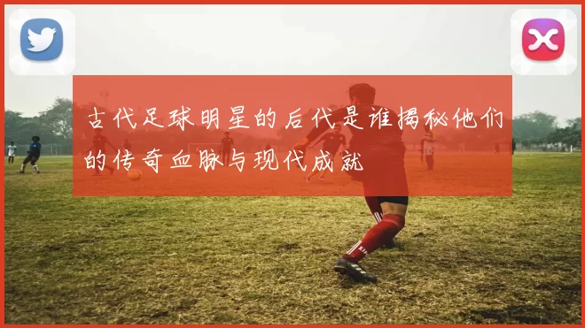 古代足球明星的后代是谁揭秘他们的传奇血脉与现代成就