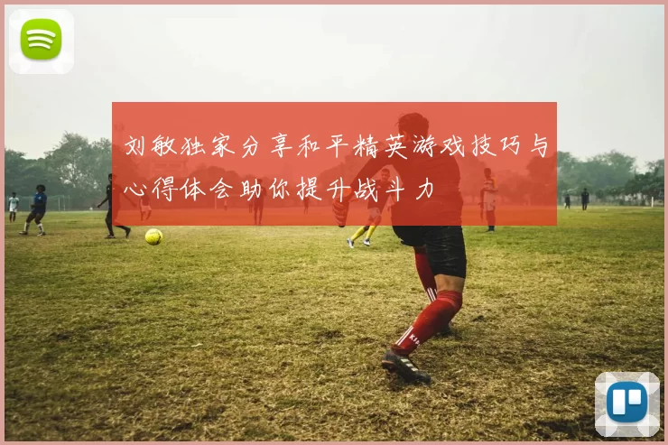刘敏独家分享和平精英游戏技巧与心得体会助你提升战斗力