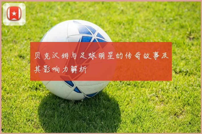 贝克汉姆与足球明星的传奇故事及其影响力解析