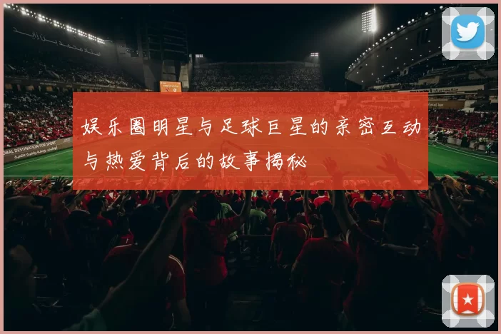 娱乐圈明星与足球巨星的亲密互动与热爱背后的故事揭秘