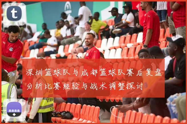 深圳篮球队与成都篮球队赛后复盘分析比赛经验与战术调整探讨