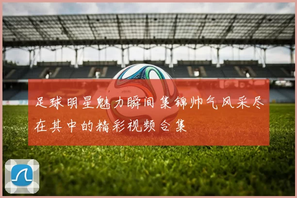 足球明星魅力瞬间集锦帅气风采尽在其中的精彩视频合集