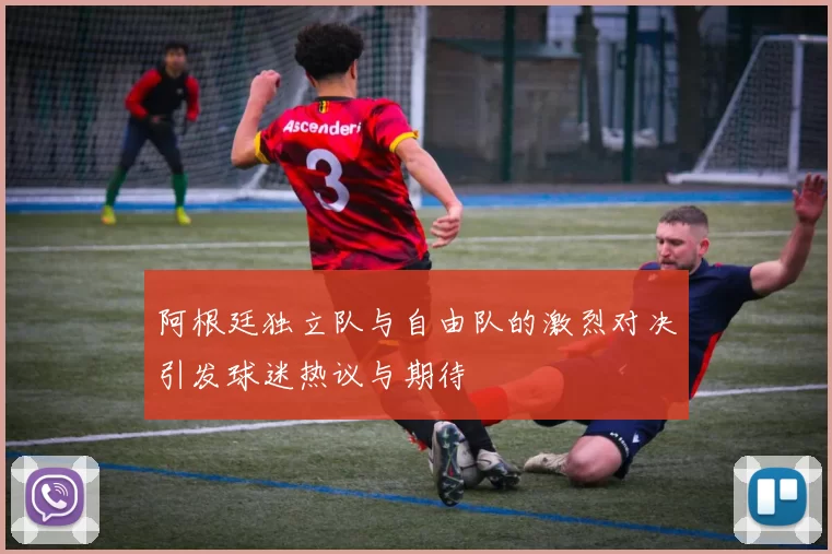 阿根廷独立队与自由队的激烈对决引发球迷热议与期待