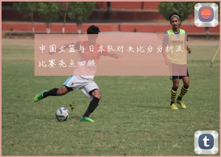 中国女篮与日本队对决比分分析及比赛亮点回顾