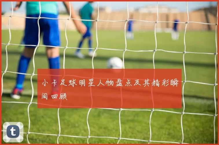 小卡足球明星人物盘点及其精彩瞬间回顾