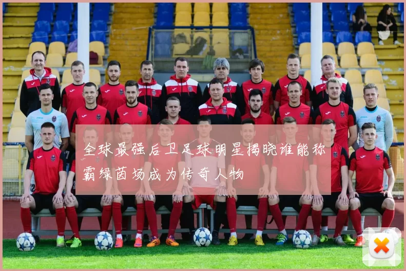 全球最强后卫足球明星揭晓谁能称霸绿茵场成为传奇人物